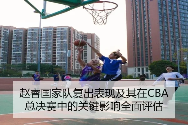赵睿国家队复出表现及其在CBA总决赛中的关键影响全面评估